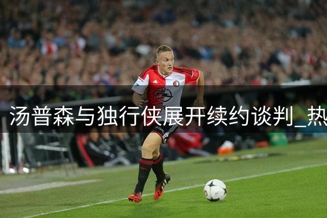 汤普森与独行侠展开续约谈判 热火三巨头构想浮出水面