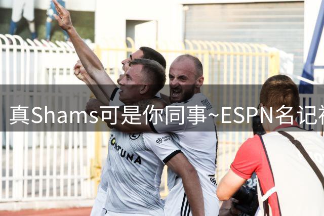 真Shams可是你同事~ESPN名记被假Shams账号骗了 以为霍勒迪被买断